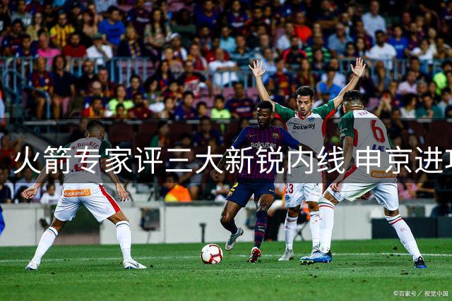 火箭专家评三大新锐内线 申京进攻核心价值获肯定